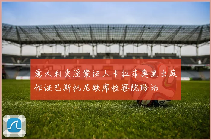 意大利卖淫案证人卡拉菲奥里出庭作证巴斯托尼缺席检察院聆讯