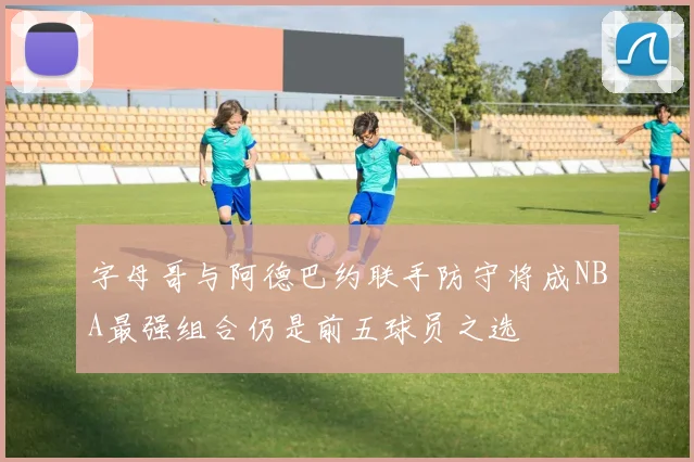 字母哥与阿德巴约联手防守将成NBA最强组合仍是前五球员之选