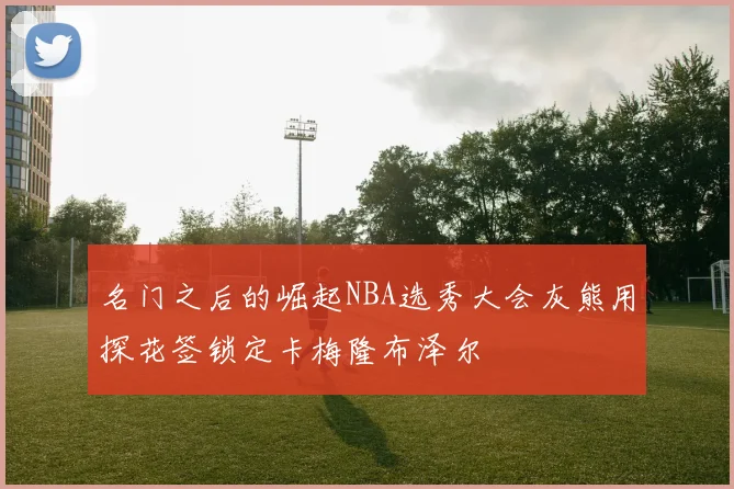 名门之后的崛起NBA选秀大会灰熊用探花签锁定卡梅隆布泽尔