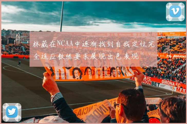 林葳在NCAA中逐渐找到自我定位完全适应教练要求展现出色表现