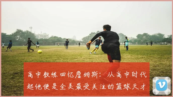 高中教练回忆詹姆斯：从高中时代起他便是全美最受关注的篮球天才