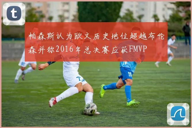帕森斯认为欧文历史地位超越布伦森并称2016年总决赛应获FMVP