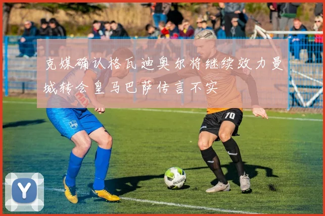 克媒确认格瓦迪奥尔将继续效力曼城转会皇马巴萨传言不实
