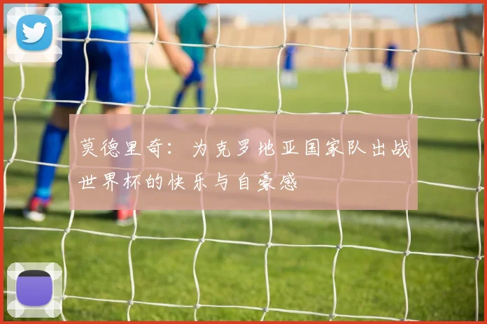 莫德里奇：为克罗地亚国家队出战世界杯的快乐与自豪感