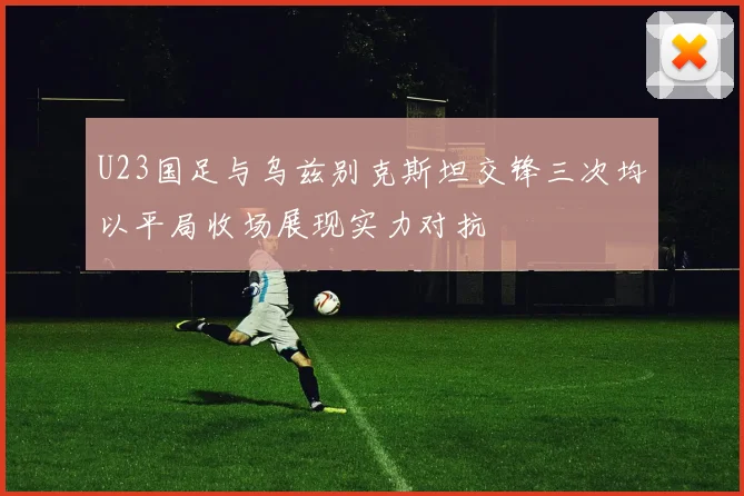 U23国足与乌兹别克斯坦交锋三次均以平局收场展现实力对抗