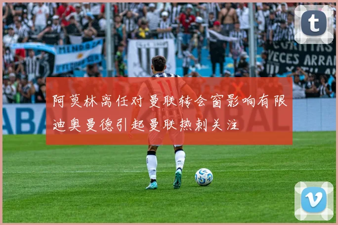 阿莫林离任对曼联转会窗影响有限迪奥曼德引起曼联热刺关注