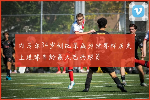 内马尔34岁创纪录成为世界杯历史上进球年龄最大巴西球员