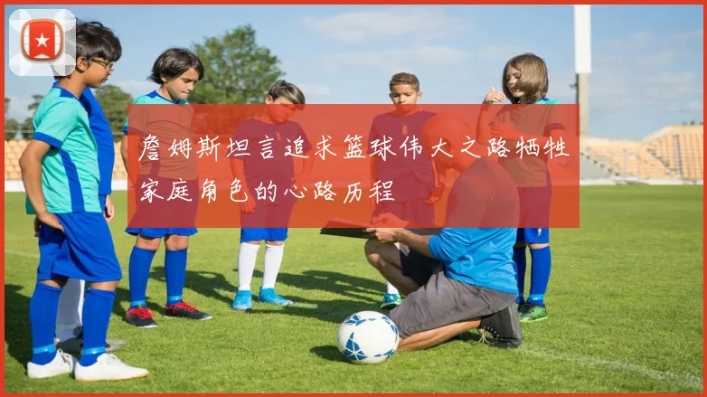 詹姆斯坦言追求篮球伟大之路牺牲家庭角色的心路历程