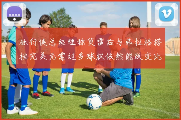 独行侠总经理称莫雷兹与弗拉格搭档完美无需过多球权依然能改变比赛局势