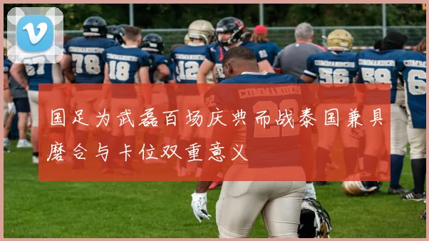 国足为武磊百场庆典而战泰国兼具磨合与卡位双重意义