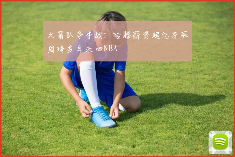 火箭队争夺战：哈滕薪资超亿夺冠周琦多年未回NBA