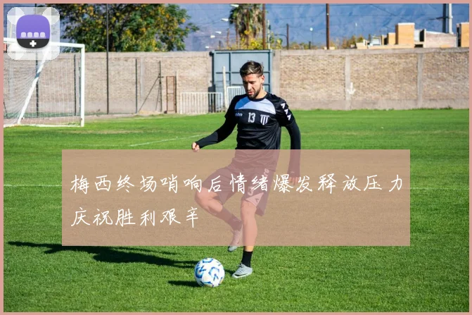 梅西终场哨响后情绪爆发释放压力庆祝胜利艰辛