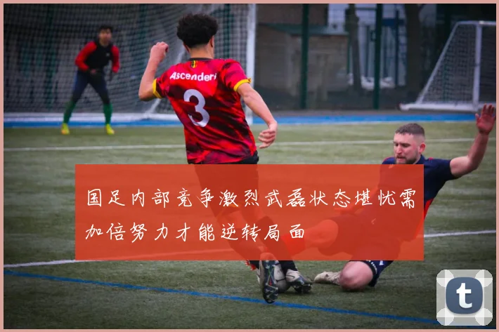 国足内部竞争激烈武磊状态堪忧需加倍努力才能逆转局面