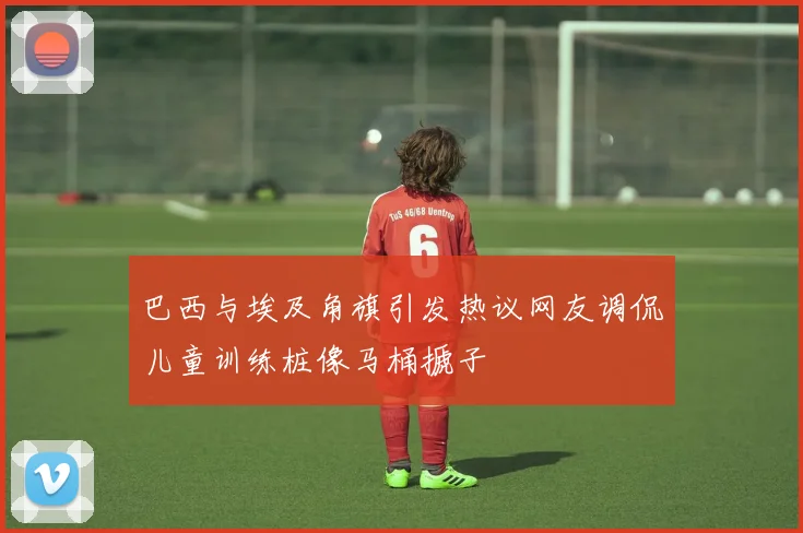 巴西与埃及角旗引发热议网友调侃儿童训练桩像马桶搋子