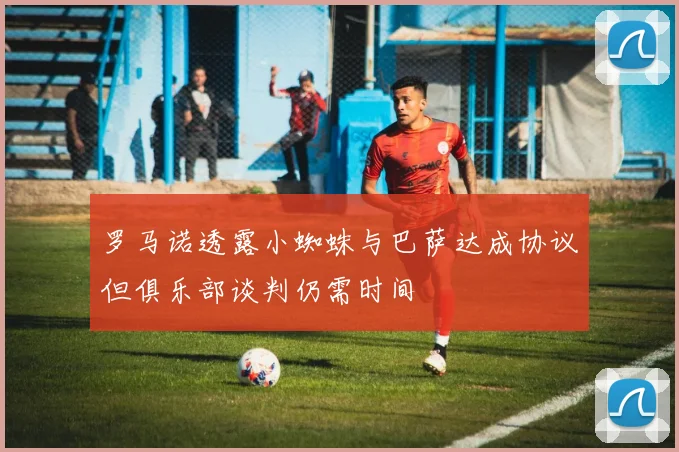 罗马诺透露小蜘蛛与巴萨达成协议但俱乐部谈判仍需时间