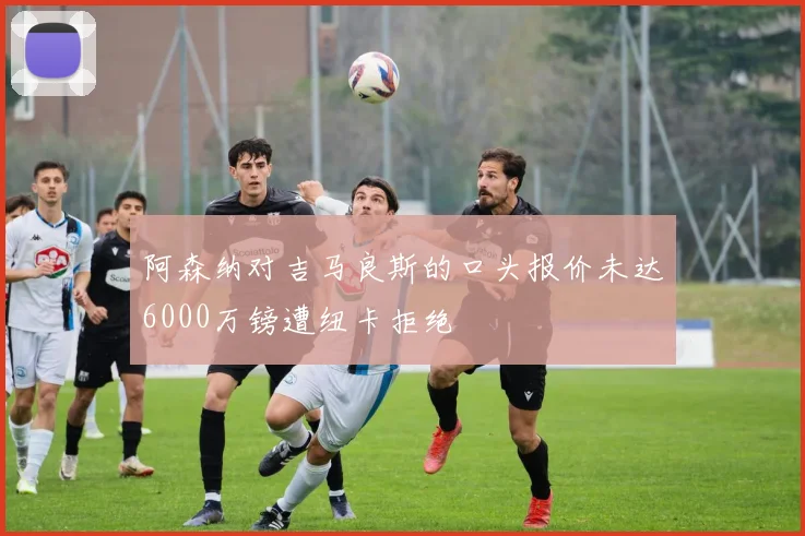 阿森纳对吉马良斯的口头报价未达6000万镑遭纽卡拒绝