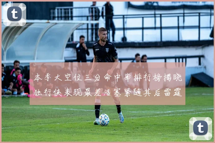 本季大空位三分命中率排行榜揭晓独行侠表现最差活塞紧随其后雷霆排名第九